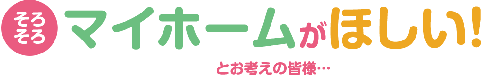 そろそろマイホームが欲しいとお考えのお客様へ