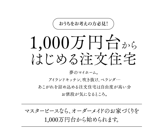 おうちをお考えの方必見！1,000万円台からはじめる注文住宅夢のマイホーム。 アイランドキッチン、吹き抜け、ベランダ…あこがれを詰め込める注文住宅は自由度が高い分お値段が気になるところ。マスターピースなら、オーダーメイドのお家づくりを1,000万円台から始められます。