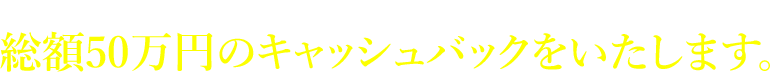 上記(1)から(3)の条件をすべて満たしていただいた場合は総額50万円のキャッシュバックをいたします。