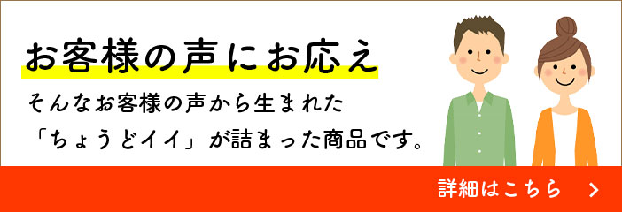 お客様の声にお応え そんなお客様の声から生まれた「ちょうどイイ」が詰まった商品です。